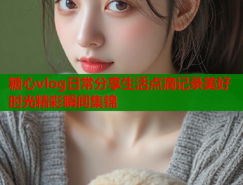 糖心vlog日常分享生活点滴记录美好时光精彩瞬间集锦  第1张