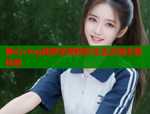 糖心vlog独家呈现精彩生活点滴全新体验  第1张