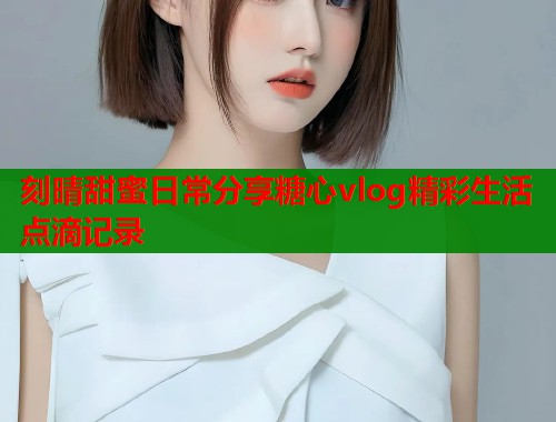 刻晴甜蜜日常分享糖心vlog精彩生活点滴记录  第1张