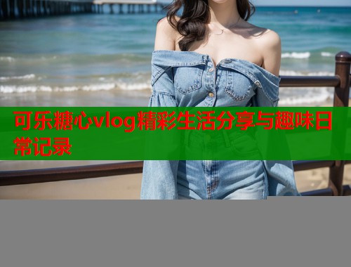 可乐糖心vlog精彩生活分享与趣味日常记录  第1张