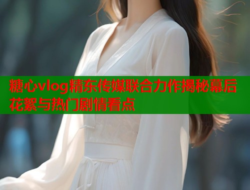 糖心vlog精东传媒联合力作揭秘幕后花絮与热门剧情看点  第1张