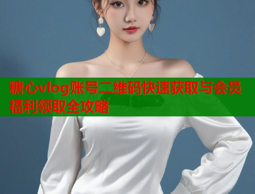 糖心vlog账号二维码快速获取与会员福利领取全攻略  第1张