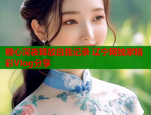 糖心深夜释放自我记录 辽宁网独家精彩Vlog分享  第1张