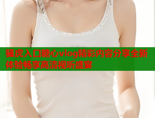 骚虎入口糖心vlog精彩内容分享全新体验畅享高清视听盛宴  第1张
