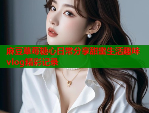 麻豆草莓糖心日常分享甜蜜生活趣味vlog精彩记录  第1张
