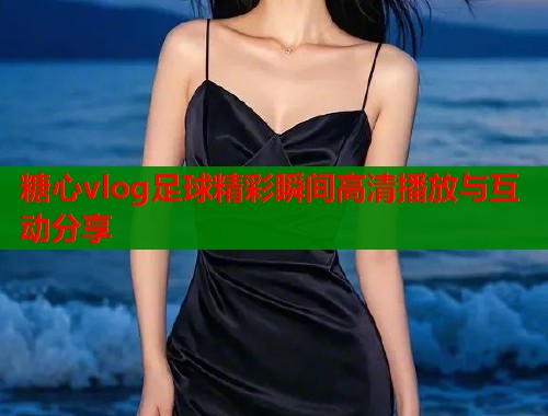 糖心vlog足球精彩瞬间高清播放与互动分享  第1张