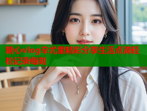 糖心vlog辛尤里精彩分享生活点滴轻松记录每刻  第1张