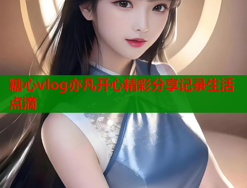 糖心vlog亦凡开心精彩分享记录生活点滴  第1张
